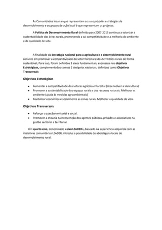 As Comunidades locais é que representam as suas próprias estratégias de
desenvolvimento e os grupos de ação local é que representam os projetos.
A Política de Desenvolvimento Rural definida para 2007-2013 continua a valorizar a
sustentabilidade das áreas rurais, promovendo a sai competitividade e a melhoria do ambiente
e da qualidade de vida

A finalidade da Estratégia nacional para a agricultura e o desenvolvimento rural
consiste em promover a competitividade do setor florestal e dos territórios rurais de forma
sustentável, Para isso, foram definidos 3 eixos fundamentais, expressos nos objetivos
Estratégicos, complementados com os 2 desígnios nacionais, definidos como Objetivos
Transversais

Objetivos Estratégicos
Aumentar a competitividade dos setores agrícola e florestal (desenvolver a silvicultura)
Promover a sustentabilidade dos espaços rurais e dos recursos naturais. Melhorar o
ambiente (ajuda às medidas agroambientais)
Revitalizar económica e socialmente as zonas rurais. Melhorar a qualidade de vida.

Objetivos Transversais
Reforçar a coesão territorial e social.
Promover a eficácia da intervenção dos agentes públicos, privados e associativos na
gestão sectorial e territorial.
Um quarto eixo, denominado «eixo LEADER», baseado na experiência adquirida com as
iniciativas comunitárias LEADER, introduz a possibilidade de abordagens locais do
desenvolvimento rural.

 