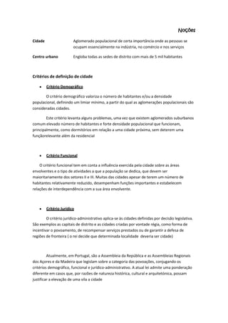 Noções
Cidade

Aglomerado populacional de certa importância onde as pessoas se
ocupam essencialmente na indústria, no comércio e nos serviços

Centro urbano

Engloba todas as sedes de distrito com mais de 5 mil habitantes

Critérios de definição de cidade
Critério Demográfico
O critério demográfico valoriza o número de habitantes e/ou a densidade
populacional, definindo um limiar mínimo, a partir do qual as aglomerações populacionais são
consideradas cidades.
Este critério levanta alguns problemas, uma vez que existem aglomerados suburbanos
comum elevado número de habitantes e forte densidade populacional que funcionam,
principalmente, como dormitórios em relação a uma cidade próxima, sem deterem uma
funçãorelevante além da residencial

Critério Funcional
O critério funcional tem em conta a influência exercida pela cidade sobre as áreas
envolventes e o tipo de atividades a que a população se dedica, que devem ser
maioritariamente dos setores II e III. Muitas das cidades apesar de terem um número de
habitantes relativamente reduzido, desempenham funções importantes e estabelecem
relações de interdependência com a sua área envolvente.

Critério Jurídico
O critério jurídico-administrativo aplica-se às cidades definidas por decisão legislativa.
São exemplos as capitais de distrito e as cidades criadas por vontade régia, como forma de
incentivar o povoamento, de recompensar serviços prestados ou de garantir a defesa de
regiões de fronteira ( o rei decide que determinada localidade deveria ser cidade)

Atualmente, em Portugal, são a Assembleia da República e as Assembleias Regionais
dos Açores e da Madeira que legislam sobre a categoria das povoações, conjugando os
critérios demográfico, funcional e jurídico-administrativo. A atual lei admite uma ponderação
diferente em casos que, por razões de natureza histórica, cultural e arquitetónica, possam
justificar a elevação de uma vila a cidade

 