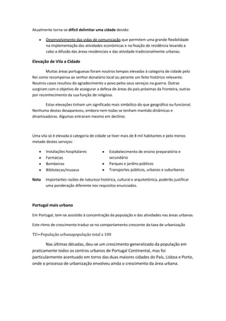 Atualmente torna-se difícil delimitar uma cidade devido:
Desenvolvimento das vidas de comunicação que permitem uma grande flexibilidade
na implementação das atividades económicas e na fixação de residência levando a
cabo a difusão das áreas residenciais e das atividade tradicionalmente urbanas.

Elevação de Vila a Cidade
Muitas áreas portuguesas foram noutros tempos elevadas à categoria de cidade pelo
Rei como recompensa ao senhor donatário local ou perante um feito histórico relevante.
Noutros casos resultou do agradecimento a povo pelos seus serviços na guerra. Outras
surgiram com o objetivo de assegurar a defesa de áreas do país próximas da fronteira, outras
por reconhecimento da sua função de religiosa.
Estas elevações tinham um significado mais simbólico do que geográfico ou funcional.
Nenhuma destas desapareceu, embora nem todas se tenham mantido dinâmicas e
dinamizadoras. Algumas entraram mesmo em declínio.

Uma vila só é elevada à categoria de cidade se tiver mais de 8 mil habitantes e pelo menos
metade destes serviços:
Instalações hospitalares
Farmácias
Bombeiros
Bibliotecas/museus
Nota

Estabelecimento de ensino preparatório e
secundário
Parques e jardins públicos
Transportes públicos, urbanos e suburbanos

Importantes razões de natureza histórica, cultural e arquitetónica, poderão justificar
uma ponderação diferente nos requisitos enunciados.

Portugal mais urbano
Em Portugal, tem-se assistido à concentração da população e das atividades nas áreas urbanas.
Este ritmo de crescimento traduz-se no comportamento crescente da taxa de urbanização
TU=População urbanapopulação total x 100

Nas últimas décadas, deu-se um crescimento generalizado da população em
praticamente todos os centros urbanos de Portugal Continental, mas foi
particularmente acentuado em torno das duas maiores cidades do País, Lisboa e Porto,
onde o processo de urbanização envolveu ainda o crescimento da área urbana.

 
