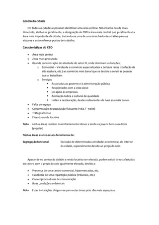 Centro da cidade
Em todas as cidades é possível identificar uma área central. NO entanto nas de mais
dimensão, atribui-se geralmente, a designação de CBD à área mais central que geralmente é a
área mais importante da cidade, tratando-se uma de uma área bastante atrativa para os
vistores e assim oferece postos de trabalho.

Características do CBD
Área mais central
Zona mais procurada
Grande concentração de atividade do setor III, onde dominam as funções:
o Comercial – Vai desde o comércio especializados e de bens raros (confeção de
alta costura, etc.) ao comércio mais banal que se destina a servir as pessoas
que aí trabalham
o Serviços
 Associadas ao governo e à administração pública
 Relacionados com a vida social
 De apoio às empresas
 Animação lúdica e cultural de qualidade
 Hotéis e restauração, desde restaurantes de luxo aos mais banais
Falta de espaço
Concentração de população flutuante (+dia / - noite)
Tráfego intenso
Elevada renda locativa
Nota

nestas áreas residem maioritariamente idosos e ainda os jovens bem-sucedidos
(yuppies)

Nestas áreas assiste-se aos fenómenos de:
Segregação funcional

Exclusão de determinadas atividades económicas do interior
da cidade, especialmente devido ao preço do solo.

Apesar de no centro da cidade a renda locativa ser elevada, podem existir áreas afastadas
do centro com o preço do solo igualmente elevado, devido a:
Presença de uma centro-comercial, hipermercados, etc.
Existência de uma repartição pública (tribunais, etc.)
Convergência d vias de comunicação
Boas condições ambientais
Nota

Estas instalações dirigem-se para estas áreas pois são mais espaçosas.

 