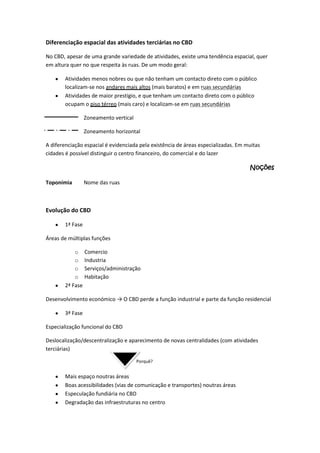 Diferenciação espacial das atividades terciárias no CBD
No CBD, apesar de uma grande variedade de atividades, existe uma tendência espacial, quer
em altura quer no que respeita às ruas. De um modo geral:
Atividades menos nobres ou que não tenham um contacto direto com o público
localizam-se nos andares mais altos (mais baratos) e em ruas secundárias
Atividades de maior prestígio, e que tenham um contacto direto com o público
ocupam o piso térreo (mais caro) e localizam-se em ruas secundárias
Zoneamento vertical
Zoneamento horizontal
A diferenciação espacial é evidenciada pela existência de áreas especializadas. Em muitas
cidades é possível distinguir o centro financeiro, do comercial e do lazer

Noções
Toponímia

Nome das ruas

Evolução do CBD
1ª Fase
Áreas de múltiplas funções
o Comercio
o Industria
o Serviços/administração
o Habitação
2ª Fase
Desenvolvimento económico → O CBD perde a função industrial e parte da função residencial
3ª Fase
Especialização funcional do CBD
Deslocalização/descentralização e aparecimento de novas centralidades (com atividades
terciárias)
Porquê?

Mais espaço noutras áreas
Boas acessibilidades (vias de comunicação e transportes) noutras áreas
Especulação fundiária no CBD
Degradação das infraestruturas no centro

 