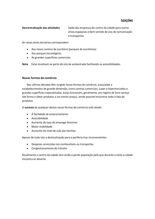 Noções
Descentralização das atividades

Saída das empresas do centro da cidade para outras
áreas espaçosas e bem servida de vias de comunicação
e transportes

As novas áreas terciárias correspondem:
Aos novos centros de escritório (parques de escritórios)
Aos parques tecnológicos
Às grandes superfícies comerciais
Nota

Estas localizam-se perto de nós de autoestrada facilitando as acessibilidades.

Novas formas de comércio
Nas ultimas décadas têm surgido novas formas de comércio, associadas a
estabelecimentos de grande dimensão, como centros comerciais, super e hipermercados e
grandes superfícies especializadas. Estas funcionam, geralmente, em regime de livre-serviço
(de forma a obter produtos a um menor preço), sendo possível encontrar todo o tipo de
produtos
O sucesso de qualquer destas novas formas de comércio está aliado:
À facilidade de estacionamento
Acessibilidade
Aumento da taxa de emprego feminino
Maior mobilidade
Aumento do nível de vida das famílias.
Apesar de tudo isto a deslocalização para a periferia traz inconvenientes:
Despesas acrescidas nos combustíveis ou transportes
Congestionamento do trânsito
Atualmente o centro da cidade tem vindo a perde população pelo que durante a noite a cidade
encontra-se deserta.

 