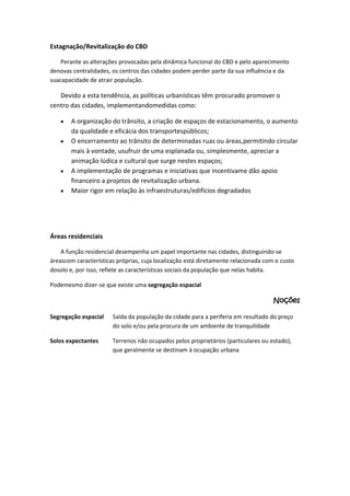 Estagnação/Revitalização do CBD
Perante as alterações provocadas pela dinâmica funcional do CBD e pelo aparecimento
denovas centralidades, os centros das cidades podem perder parte da sua influência e da
suacapacidade de atrair população.

Devido a esta tendência, as políticas urbanísticas têm procurado promover o
centro das cidades, implementandomedidas como:
A organização do trânsito, a criação de espaços de estacionamento, o aumento
da qualidade e eficácia dos transportespúblicos;
O encerramento ao trânsito de determinadas ruas ou áreas,permitindo circular
mais à vontade, usufruir de uma esplanada ou, simplesmente, apreciar a
animação lúdica e cultural que surge nestes espaços;
A implementação de programas e iniciativas que incentivame dão apoio
financeiro a projetos de revitalização urbana.
Maior rigor em relação às infraestruturas/edifícios degradados

Áreas residenciais
A função residencial desempenha um papel importante nas cidades, distinguindo-se
áreascom características próprias, cuja localização está diretamente relacionada com o custo
dosolo e, por isso, reflete as características sociais da população que nelas habita.
Podemesmo dizer-se que existe uma segregação espacial

Noções
Segregação espacial

Saída da população da cidade para a periferia em resultado do preço
do solo e/ou pela procura de um ambiente de tranquilidade

Solos expectantes

Terrenos não ocupados pelos proprietários (particulares ou estado),
que geralmente se destinam à ocupação urbana

 