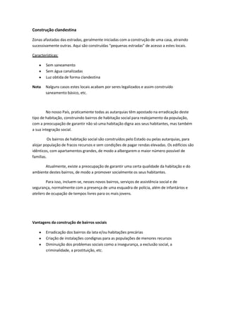 Construção clandestina
Zonas afastadas das estradas, geralmente iniciadas com a construção de uma casa, atraindo
sucessivamente outras. Aqui são construídas “pequenas estradas” de acesso a estes locais.
Características:
Sem saneamento
Sem água canalizadas
Luz obtida de forma clandestina
Nota

Nalguns casos estes locais acabam por seres legalizados e assim construído
saneamento básico, etc.

No nosso País, praticamente todas as autarquias têm apostado na erradicação deste
tipo de habitação, construindo bairros de habitação social para realojamento da população,
com a preocupação de garantir não só uma habitação digna aos seus habitantes, mas também
a sua integração social.
Os bairros de habitação social são construídos pelo Estado ou pelas autarquias, para
alojar população de fracos recursos e sem condições de pagar rendas elevadas. Os edifícios são
idênticos, com apartamentos grandes, de modo a albergarem o maior número possível de
famílias.
Atualmente, existe a preocupação de garantir uma certa qualidade da habitação e do
ambiente destes bairros, de modo a promover socialmente os seus habitantes.
Para isso, incluem-se, nesses novos bairros, serviços de assistência social e de
segurança, normalmente com a presença de uma esquadra de polícia, além de infantários e
ateliers de ocupação de tempos livres para os mais jovens.

Vantagens da construção de bairros sociais
Erradicação dos bairros da lata e/ou habitações precárias
Criação de instalações condignas para as populações de menores recursos
Diminuição dos problemas sociais como a insegurança, a exclusão social, a
criminalidade, a prostituição, etc.

 