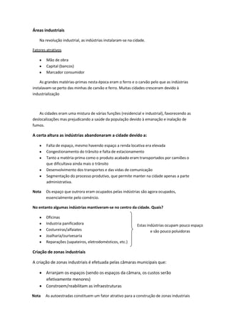 Áreas industriais
Na revolução industrial, as indústrias instalaram-se na cidade.
Fatores atrativos
Mão de obra
Capital (bancos)
Marcador consumidor
As grandes matérias-primas nesta época eram o ferro e o carvão pelo que as indústrias
instalavam-se perto das minhas de carvão e ferro. Muitas cidades cresceram devido à
industrialização

As cidades eram uma mistura de várias funções (residencial e industrial), favorecendo as
deslocalizações mas prejudicando a saúde da população devido à emanação e inalação de
fumos.

A certa altura as indústrias abandonaram a cidade devido a:
Falta de espaço, mesmo havendo espaço a renda locativa era elevada
Congestionamento do trânsito e falta de estacionamento
Tanto a matéria-prima como o produto acabado eram transportados por camiões o
que dificultava ainda mais o trânsito
Desenvolvimento dos transportes e das vidas de comunicação
Segmentação do processo produtivo, que permite manter na cidade apenas a parte
administrativa.
Nota

Os espaço que outrora eram ocupados pelas indústrias são agora ocupados,
essencialmente pelo comércio.

No entanto algumas indústrias mantiveram-se no centro da cidade. Quais?
Oficinas
Industria panificadora
Costureiras/alfaiates
Joalharia/ourivesaria
Reparações (sapateiros, eletrodomésticos, etc.)

Estas indústrias ocupam pouco espaço
e são pouco poluidoras

Criação de zonas industriais
A criação de zonas industriais é efetuada pelas câmaras municipais que:
Arranjam os espaços (sendo os espaços da câmara, os custos serão
efetivamente menores)
Constroem/reabilitam as infraestruturas
Nota

As autoestradas constituem um fator atrativo para a construção de zonas industriais

 