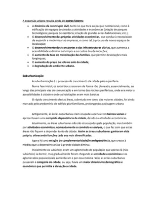 A expansão urbana resulta ainda de outros fatores:
A dinâmica da construção civil, tanto no que toca ao parque habitacional, como à
edificação de espaços destinados a atividades e económicas (criação de parques
tecnológicos; parques de escritório; criação de grandes áreas habitacionais; etc.);
O desenvolvimento das próprias atividades económicas, que conduz à necessidade
de expandir e modernizar as empresas, e como tal, à procura de novos espaços de
localização;
O desenvolvimento dos transportes e das infraestruturas viárias, que aumenta a
acessibilidade e diminui os tempos e os custos das deslocações;
O aumento da taxa de motorização das famílias, que permite deslocações mais
longínquas;
O aumento do preço do solo no solo da cidade;
A degradação do ambiente urbano.

Suburbanização
A suburbanização é o processo de crescimento da cidade para a periferia.
Numa fase inicial, os subúrbios cresceram de forma não planeada, essencialmente, ao
longo das principais vias de comunicação e em torno dos núcleos periféricos, onde era maior a
acessibilidades à cidade e onde as habitações eram mais baratas
O rápido crescimento destas áreas, sobretudo em torno das maiores cidades, foi ainda
marcado pelo predomínio de edifício plurifamiliares, prolongando a paisagem urbana

Antigamente, as áreas suburbanas eram ocupadas apenas com bairros sociais e
apresentavam uma completa dependência da cidade, devido às atividades económicas.
Atualmente, as áreas suburbanas não são só ocupadas pela população, mas também
por atividades económicas, nomeadamente o comércio e serviços, o que faz com que estas
áreas não fiquem a depender tanto da cidade. Assim as áreas suburbanas ganharam vida
própria, oferecendo funções cada vez mais diversificadas.
Agora há uma relação de complementaridade/Interdependência, que cresce à
medida que a dependência face à grande cidade diminui.
Inicialmente os subúrbios eram um aglomerado de população que apenas lá (nos
subúrbios) ia dormir, mas gradualmente foram chegando as atividades económicas e os
aglomerados populacionais aumentaram e por essa mesma razão as áreas suburbanas
passavam á categoria de cidade, ou seja, havia um maior dinamismo demográfico e
económico que permitia a elevação a cidade.

 