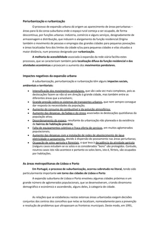 Periurbanização e rurbanização
O processo de expansão urbana dá origem ao aparecimento de áreas periurbanas –
áreas para lá da coroa suburbana onde o espaço rural começa a ser ocupado, de forma
descontínua, por funções urbanas: indústria, comércio e alguns serviços, designadamente de
armazenagem e distribuição, que induzem o alargamento da função residencial.Origina
também o movimento de pessoas e empregos das grandes cidades para pequenas povoações
e áreas localizadas fora dos limites da cidade e/ou para pequenas cidades e vilas situadas a
maior distância, num processo designado por rurbanização.
A melhoria da acessibilidade associada à expansão da rede viária facilita estes
processos, que se caracterizam também pela localização difusa da função residencial e das
atividades económicas e provocam o aumento dos movimentos pendulares.

Impactes negativos da expansão urbana
A suburbanização, periurbanização e rurbanização têm alguns impactes sociais,
ambientais e territoriais:
Intensificação dos movimentos pendulares, que são cada vez mais complexos, pois as
deslocações fazem-se não só em direção à grande cidade, mas também entre as
diferentes áreas que a envolvem;
Grande pressão sobre os sistemas de transportes urbanos, que nem sempre consegue
dar resposta às necessidades da população;
Aumento do consumo de combustível e da poluição atmosférica;
Aumento das despesas, da fadiga e do stress associados às deslocações quotidianas da
população ativa;
Desordenamento do espaço, resultante da urbanização não planeada e da existência
de bairros de habitação precária;
Falta de equipamentos coletivos e fraca oferta de serviços, em muitos aglomerados
populacionais;
Aumento das despesas com a instalação de redes de abastecimento de água
eletricidade e saneamento, devido à dispersão do povoamento nas áreas periurbanas;
Ocupação de solos agrícola e florestais, o que leva à decadência da atividade agrícola
(nalguns casos estudam-se os solos e os considerados “bons” são protegidos. Contudo,
noutros casos isto não acontece e portanto os solos bons, isto é, férteis, são ocupados
por habitações.

As áreas metropolitanas de Lisboa e Porto
Em Portugal, o processo de suburbanização, ocorreu sobretudo no litoral, tendo sido
particularmente importante em torno das cidades de Lisboa e Porto
A expansão suburbana de Lisboa e Porto envolveu algumas cidades próximas e um
grande número de aglomerados populacionais, que se desenvolveram, criando dinamismo
demográfico e económico e ascendendo, alguns deles, à categoria de cidade.

As relações que se estabeleceu nestas extensas áreas urbanizadas exigem decisões
conjuntas dos centros dos concelhos que nelas se localizam, nomeadamente para a prevenção
e resolução de problemas que ultrapassam as fronteiras municipais. Deste modo, em 1991,

 