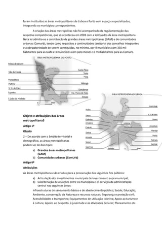 foram instituídas as áreas metropolitanas de Lisboa e Porto com espaços especializados,
integrando os municípios correspondentes.
A criação das áreas metropolitas não foi acompanhado da regulamentação das
respetiva competências, que só aconteceu em 2003 com a lei Quadro da área metropolitana.
Neta lei admitia-se a constituição de grandes áreas metropolitanas (GAM) e de comunidades
urbanas (Comurb), tendo como requisitos a continuidades territorial dos concelhos integrantes
e a obrigatoriedade de serem constituídas, no mínimo, por 9 municípios com 350 mil
habitantes para as GAM e 3 municípios com pelo menos 15 mil habitantes para as Comurb.

Objeto e atribuições das áreas
metropolitanaS
Artigo 1º
Objeto
2 – De acordo com o âmbito territorial e
demográfico, as áreas metropolitanas
podem ser de dois tipos:
a) Grandes áreas metropolitanas
(GAM)
b) Comunidades urbanas (ComUrb)
Artigo 6º
Atribuições
As áreas metropolitanas são criadas para a prossecução dos seguintes fins públicos:
a) Articulação dos investimentos municipais de investimento supramunicipal;
b) Coordenação de atuações entre os municípios e os serviços da administração
central nas seguintes áreas:
Infraestruturas de saneamento básico e de abastecimento público; Saúde; Educação;
Ambiente, conservação da Natureza e recursos naturais; Segurança e proteção civil;
Acessibilidades e transportes; Equipamentos de utilização coletiva; Apoio ao turismo e
à cultura; Apoios ao desporto, à juventude e às atividades de lazer; Planeamento etc.

 