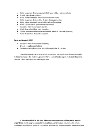 Maior proporção de emprego na indústria de média e alta tecnologia;
Grande vocação exportadora;
Maior número de sedes de indústria transformadora;
Maior proporção de indústrias de bens de equipamento;
Maior número de negócios na indústria transformadora;
Maior capacidade de gerar valor acrescentado
Indústrias mais intensivas em capital;
Níveis de produtividade mais elevados;
Grande importância da indústria alimentar, bebidas, tabaco e químicos;
Maior diversidade do tecido industrial.

Características da AMP
Indústrias mais intensivas em trabalho;
Grande vocação exportadora;
Forte especialização regional nas indústrias têxtil e de calçado.
Estas diferenças entre as características das áreas metropolitanas são causadas pelo
facto da localização das matérias, pelas melhores acessibilidades e pelo facto de Lisboa ser a
capital e a área metropolitana mais importante.

A atividade industrial nas duas áreas metropolitanas tem vindo a perder alguma
importância devido ao processo de terciarização da economia que, naturalmente, é mais
rápido nestas duas áreas do nosso País, devido ao seu maior desenvolvimento e à tendência de

 