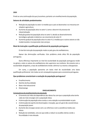 2050
Prevê-se uma continuação do que já acontece, portanto um envelhecimento da população.

Setores de atividade predominantes
Redução da população no setor I à medida que o país se desenvolve e se mecaniza em
relação à agricultura;
Aumento da população ativa no setor II, como o decorrer do processo de
industrialização
Redução gradual da população ativa no setor II, devido ao desenvolvimento
tecnológico aplicado à indústria e ao crescimento do setor III
Aumento gradual da população ativa no setor III, à medida que o outros setores se vão
modernizando e incorporando mais serviços

Nível de instrução e qualificação profissional da população portuguesa
O nível de instrução da população mede-se pelo grau de analfabetismo.
Apesar das diminuições verificadas. Este problema ainda afeta 9% da população
portuguesa.
Outra diferença importante ao nível de escolaridade da população portuguesa reside
no género, onde os valores de analfabetismo são superiores nas mulheres. No entanto com a
escolaridade obrigatória, a taxa de analfabetismo tende a diminuir ou mesmo a desaparecer.
Em suma, a população apresenta um baixo nível de escolaridade uma baixa
qualificação profissional. Isto traduz-se em consequência graves para a economia portuguesa.

Que problemas caracterizam a evolução da população portuguesa?
Envelhecimento
Declínio da fecundidade
Baixo nível educacional
Desemprego
ENVELHECIMENTO
Consequência do envelhecimento da população
O Aumento do índice de dependência dos idosos faz com que a população ativa tenha
cada vez mais encargos com a população idosa.
A diminuição da população ativa conduz a uma redução na produtividade no país
A diminuição do espirito de dinamização e inovação, que em geral são características
da população jovem
Aumento dos encargos sociais com a as reformas e com a assistência medica aos
idosos
Redução da natalidade, uma vez que estão a reduzir os escalões etários conde a
fecundidade é mais elevada.

 