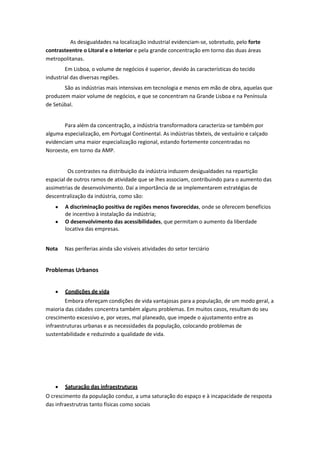 As desigualdades na localização industrial evidenciam-se, sobretudo, pelo forte
contrasteentre o Litoral e o Interior e pela grande concentração em torno das duas áreas
metropolitanas.
Em Lisboa, o volume de negócios é superior, devido às características do tecido
industrial das diversas regiões.
São as indústrias mais intensivas em tecnologia e menos em mão de obra, aquelas que
produzem maior volume de negócios, e que se concentram na Grande Lisboa e na Península
de Setúbal.

Para além da concentração, a indústria transformadora caracteriza-se também por
alguma especialização, em Portugal Continental. As indústrias têxteis, de vestuário e calçado
evidenciam uma maior especialização regional, estando fortemente concentradas no
Noroeste, em torno da AMP.

Os contrastes na distribuição da indústria induzem desigualdades na repartição
espacial de outros ramos de atividade que se lhes associam, contribuindo para o aumento das
assimetrias de desenvolvimento. Daí a importância de se implementarem estratégias de
descentralização da indústria, como são:
A discriminação positiva de regiões menos favorecidas, onde se oferecem benefícios
de incentivo à instalação da indústria;
O desenvolvimento das acessibilidades, que permitam o aumento da liberdade
locativa das empresas.
Nota

Nas periferias ainda são visíveis atividades do setor terciário

Problemas Urbanos
Condições de vida
Embora ofereçam condições de vida vantajosas para a população, de um modo geral, a
maioria das cidades concentra também alguns problemas. Em muitos casos, resultam do seu
crescimento excessivo e, por vezes, mal planeado, que impede o ajustamento entre as
infraestruturas urbanas e as necessidades da população, colocando problemas de
sustentabilidade e reduzindo a qualidade de vida.

Saturação das infraestruturas
O crescimento da população conduz, a uma saturação do espaço e à incapacidade de resposta
das infraestrutras tanto físicas como sociais

 