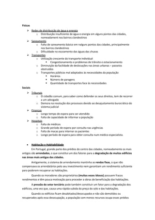 Físicas
 Redes de distribuição de água e energia
o Distribuição insuficiente de água e energia em alguns pontos das cidades,
nomeadament nos bairros clandestinos
 Saneamento
o Falta de saneamento básico em nalguns pontos das cidades, principalmente
nos bairros clandestinos
o Dificuldade no escoamento das águas das chuvas
 Transportes
o Utilização crescente do transporte individual
 Congestionamento e problemas de trânsito e estacionamento
o Diminuição da facilidade de deslocações nas áreas urbanas – passeios
obstruídos
o Transportes públicos mal adaptados às necessidades da população
 Horários
 Número de paragens
 Quantidade de transportes face às necessidades
Sociais
 Tribunais
o O cidadão comum, para saber como defender os seus direitos, tem de recorrer
a um advogado
o Demora na resolução dos processos devido ao desajustamento burocrático do
sistema judicial
 Finanças
o Longo tempo de espera para ser atendido
o Falta de capacidade de informar a população
 Hospitais
o Falta de médicos
o Grande período de espera por consulta nas urgências
o Falta de macas para internar os pacientes
o Longo período de espera para obter consulta num médico especialista.
Habitação e Habitabilidade
Em Portugal, grande parte dos prédios do centro das cidades, nomeadamente os mais
antigos são arrendados, o que constitui um dos fatores para a degradação de muitos edifícios
nas áreas mais antigas das cidades.
Antigamente, o sistema de arrendamento mantinha as rendas fixas, o que não
compensava os arrendatários pelo seu investimento nem garantiam um rendimento suficiente
para poderem recuperar as habitações.
Quando os moradores são proprietários (muitas vezes idosos) possuem fracos
rendimentos e têm pouca motivação para proceder a obras de beneficiação das habitações.
A pressão do setor terciário pode também constituir um fator para a degradação dos
edifícios, uma vez que, causa uma rápida subida do preço do solo e das habitações.
Quando os edifícios ficam desabitados/desocupados e não são demolidos ou
recuperados após essa desocupação, a população com menos recursos ocupa esses prédios

 