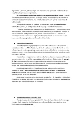 degradados. É, também, esta população com menos recursos que habita nos bairros de lata
onde há muita pobreza e marginalidade.
Os bairros de lata caracterizam-se pela ausência de infraestruturas básicas e falta de
arruamentos pavimentados, pela falta de espaços verdes, áreas apropriadas de comércio e
serviços, locais de estacionamento, etc., contribuindo, assim, para agravar as condições de
habitabilidade.
Estes problemas devem-se, também, ao facto de não haver planeamento na sua
construção, e por isso, as condições de vida da população ficam bastante afetadas.
É nas áreas metropolitanas que a construção de bairros de lata e bairros clandestinos é
mais frequente, sendo necessário fazer a recuperação e legalização dos mesmos. Para que as
pessoas tenham as condições necessárias, básicas e essenciais iniciou-se o processo de
reabilitação urbana, que tem como objetivo melhorar a qualidade de vida urbana, ou seja,
proporcionar às populações boas condições de habitabilidade.

Envelhecimento e solidão
O envelhecimento da população acompanha o dos edifícios e levanta problemas
sociais de abandono e solidão. Na cidade, sobretudo nas áreas centrais, vão ficando os mais
velhos, enquanto as novas gerações procuram, geralmente, habitação nas áreas suburbanas,
onde o seu custo é menor. Esta solidão e isolamento dos idosos leva muitas vezes à sua morte
em casa, e à pobreza.
Nas cidades e, principalmente, nas áreas suburbanas, são as crianças e os adolescentes
que sofrem outro tipo de solidão – ausência dos pais.Estes jovens são chamados da «geração
da chave» pois desde muito novos têm a chave de casa, ficando entregues a si próprios
durante todo o dia. Esta forma de abandono reflete-se não só na indisciplina e no insucesso
escolar, mas também na dependência da droga e do álcool.
As deslocações pendulares, efetuadas a distâncias cada vez maiores, originam
situações de stress e doenças do sistema nervoso, pois além da fadiga da despesa, da
irritação que causam as filas de trânsito, acresce a preocupação com o cumprimento dos
horários (escolas, infantários, emprego…)
Ainda que se caracterize pela concentração demográfica e de atividades, a cidade é um
espaço onde as pessoas se cruzam, mas raramente se encontram. Daí resulta o anonimato que
acentuado pela ausência de relações de vizinhança.

Desemprego, pobreza e exclusão social
A conjuntura económica europeia do início deste século, sentida particularmente por
Portugal, aliada aos efeitos da globalização, com a deslocação das empresas, teve, como
efeito, o aumento do desemprego.

 