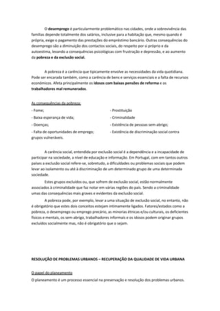 O desemprego é particularmente problemático nas cidades, onde a sobrevivência das
famílias depende totalmente dos salários, inclusive para a habitação que, mesmo quando é
própria, exige o pagamento das prestações do empréstimo bancário. Outras consequências do
desemprego são a diminuição dos contactos sociais, do respeito por si próprio e da
autoestima, levando a consequências psicológicas com frustração e depressão, e ao aumento
da pobreza e da exclusão social.

A pobreza é a carência que tipicamente envolve as necessidades da vida quotidiana.
Pode ser encarada também, como a carência de bens e serviços essenciais e a falta de recursos
económicos. Afeta principalmente os idosos com baixas pensões de reforma e os
trabalhadores mal remunerados.

As consequências da pobreza:
- Fome;

- Prostituição

- Baixa esperança de vida;

- Criminalidade

- Doenças;

- Existência de pessoas sem-abrigo;

- Falta de oportunidades de emprego;
grupos vulneráveis.

- Existência de discriminação social contra

A carência social, entendida por exclusão social é a dependência e a incapacidade de
participar na sociedade, a nível de educação e informação. Em Portugal, com em tantos outros
países a exclusão social refere-se, sobretudo, a dificuldades ou problemas sociais que podem
levar ao isolamento ou até à discriminação de um determinado grupo de uma determinada
sociedade.
Estes grupos excluídos ou, que sofrem de exclusão social, estão normalmente
associados à criminalidade que faz notar em várias regiões do país. Sendo a criminalidade
umas das consequências mais graves e evidentes da exclusão social.
A pobreza pode, por exemplo, levar a uma situação de exclusão social, no entanto, não
é obrigatório que estes dois conceitos estejam intimamente ligados. Fatores/estados como a
pobreza, o desemprego ou emprego precário, as minorias étnicas e/ou culturais, os deficientes
físicos e mentais, os sem-abrigo, trabalhadores informais e os idosos podem originar grupos
excluídos socialmente mas, não é obrigatório que o sejam.

RESOLUÇÃO DE PROBLEMAS URBANOS – RECUPERAÇÃO DA QUALIDADE DE VIDA URBANA
O papel do planeamento
O planeamento é um processo essencial na preservação e resolução dos problemas urbanos.

 