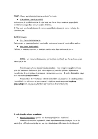 PMOT – Planos Municipais do Ordenamento do Território
PDM – Plano Diretor Municipal
Instrumento de gestão territorial de nível local que fixa as linhas gerais de ocupação do
território municipal. Este tem um caráter dinâmico.
O PDM pode ser alterado de acordo com as necessidades, de acordo com a evolução dos
concelhos; etc.

Os PDM incluem:
PU – Planos de Urbanização
Determinam as áreas destinadas à construção, assim como o tipo de construção a realizar.
PP – Planos de Pormenor
Definem as áreas a construir e as áreas abrangidas pelas diversas infraestruturas.

O PDM é um instrumento de gestão territorial de nível local, que fixa as linhas gerais
de ocupação do

A revitalização urbana (dos centros das cidades) é hoje uma preocupação motivada
quer por interesses económicos quer sociais e políticos, uma vez que dela dependem a
manutenção da centralidade desse espaço e o seu repovoamento – O centro da cidade é o que
mais necessita de repovoamento.
A necessidade de revitalização estende-se também a outras áreas da cidade que não o
centro histórico, sobretudo no que respeita à criação de condições para a fixação de
população jovem, o que passa, também por incentivos de arrendamento.

A revitalização urbana através de:
Reabilitação urbana, apoiada por diversos programas e incentivos:
Intervenção em áreas degradadas para o melhoramento das condições físicas do
património edificado, mantendo-se o uso e o estatuto dos residentes e das atividades aí

 