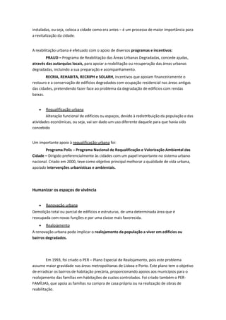 instaladas, ou seja, coloca a cidade como era antes – é um processo de maior importância para
a revitalização da cidade.

A reabilitação urbana é efetuado com o apoio de diversos programas e incentivos:
PRAUD – Programa de Reabilitação das Áreas Urbanas Degradadas, concede ajudas,
através das autarquias locais, para apoiar a reabilitação ou recuperação das áreas urbanas
degradadas, incluindo a sua preparação e acompanhamento.
RECRIA, REHABITA, RECRIPH e SOLARH, incentivos que apoiam financeiramente o
restauro e a conservação de edifícios degradados com ocupação residencial nas áreas antigas
das cidades, pretendendo fazer face ao problema da degradação de edifícios com rendas
baixas.

Requalificação urbana
Alteração funcional de edifícios ou espaços, devido à redistribuição da população e das
atividades económicas, ou seja, vai ser dado um uso diferente daquele para que havia sido
concebido

Um importante apoio à requalificação urbana foi:
Programa Polis – Programa Nacional de Requalificação e Valorização Ambiental das
Cidade – Dirigido preferencialmente às cidades com um papel importante no sistema urbano
nacional. Criado em 2000, teve como objetivo principal melhorar a qualidade de vida urbana,
apoiado intervenções urbanísticas e ambientais.

Humanizar os espaços de vivência
Renovação urbana
Demolição total ou parcial de edifícios e estruturas, de uma determinada área que é
reocupada com novas funções e por uma classe mais favorecida.
Realojamento
A renovação urbana pode implicar o realojamento da população a viver em edifícios ou
bairros degradados.

Em 1993, foi criado o PER – Plano Especial de Realojamento, pois este problema
assume maior gravidade nas áreas metropolitanas de Lisboa e Porto. Este plano tem o objetivo
de erradicar os bairros de habitação precária, proporcionando apoios aos municípios para o
realojamento das famílias em habitações de custos controlados. Foi criado também o PERFAMÍLIAS, que apoia as famílias na compra de casa própria ou na realização de obras de
reabilitação.

 