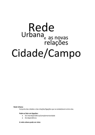 Rede
Urbana
e

as novas

relações

Cidade/Campo

Rede Urbana
Conjunto das cidades e das relações/ligações que se estabelecem entre elas.
Pode-se falar em ligações:
De interdependência/complementaridade
De dependência
A rede urbana pode ser vista:

 