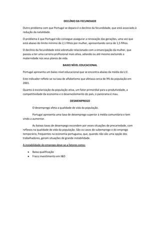DECLÍNIO DA FECUNDIADE
Outro problema com que Portugal se depara é o declínio da fecundidade, que está associado à
redução da natalidade.
O problema é que Portugal não consegue assegurar a renovação das gerações, uma vez que
está abaixo do limite mínimo de 2,1 filhos por mulher, apresentando cerca de 1,5 filhos.
O declínio da fecundidade está sobretudo relacionado com a emancipação da mulher, que
passou a ter uma carreira profissional mais ativa, adiando ou até mesmo excluindo a
maternidade nos seus planos de vida.
BAIXO NÍVEL EDUCACIONAL
Portugal apresenta um baixo nível educacional que se encontra abaixo da média da U.E.
Este indicador reflete-se na taxa de alfabetismo que afetava cerca de 9% da população em
2001.
Quanto à escolarização da população ativa, um fator primordial para a produtividade, a
competitividade da economia e o desenvolvimento do país, o panorama é mau.
DESMEMPREGO
O desemprego afeta a qualidade de vida da população.
Portugal apresenta uma taxa de desemprego superior à média comunitária e tem
vindo a aumentar.
As baixas taxas de desempego escondem por vezes situações de precariedade, com
reflexos na qualidade de vida da população. São os casos do subemprego e do emprego
temporário, frequentes na economia portuguesa, que, quando não são uma opção dos
trabalhadores, geram situações de grande instabilidade.
A instabilidade do emprego deve-se a fatores como:
Baixa qualificação
Fraco investimento em I&D

 