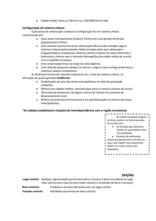 Cidade média: Entre os 100 mil e os 150/200/250 mil hab.

Configuração do sistema urbano
O processo de urbanização conduziu à configuração de um sistema urbano
caracterizado por:
Duas áreas metropolitanas (Lisboa e Porto) com uma grande dimensão
(populacional e física);
Uma extensa mancha litoral de urbanização difusa onde emergem alguns
sistemas urbanos polinucleados (determinados polos que sobressaem –
Irregularidade) e se destacam diversos centros urbanos de maior dimensão e
dinamismo, embora sem o tamanho demográfico de cidade média de acordo
com os padrões europeus;
Uma urbanização linear ao longo da costa algarvia;
Uma rede de pequenas cidades no Interior, nalguns casos configurando eixos e
sistemas urbanos multipolares.
As dinâmicas territoriais recentes traduziram-se, a nível do sistema urbano, na
afirmação de quatro grandes tendências:
Estabilização do peso das áreas metropolitanas no total da população
residente;
Reforço das cidades médias, com destaque para os centros urbanos do Litoral;
Afirmação do dinamismo de alguns centros do Interior em contexto de
despovoamento rural;
Reforço do policentrismo funcional e da suburbanização no interior das áreas
metropolitanas.

“As cidades estabelecem relações de interdependência com a região envolvente
As cidades enquanto lugares
centrais, podem ser hierarquizadas
de acordo com:
As funções que oferecem
(tanto em quantidade como
em qualidade)
Número de habitantes
Sendo que geralmente coincide, ou
seja, uma cidade mais importante
detém um maior número de
habitantes

Noções
Lugar central: Qualquer aglomeração que fornece bens e serviços à área circundante (o lugar
mais central será o que fornece maior número e variedade de bens e serviços)
Bens Centrais:
Produtos e serviços oferecidos por um lugar central
Funções centrais:
Atividades que fornecem bens centrais.

 