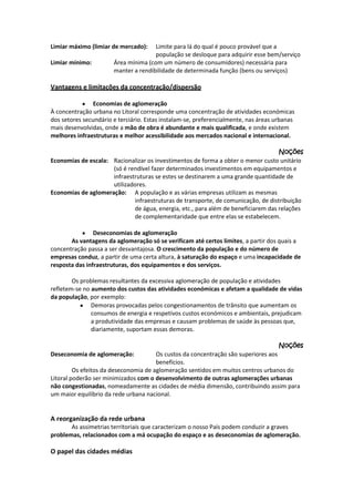 Limiar máximo (limiar de mercado):
Limiar mínimo:

Limite para lá do qual é pouco provável que a
população se desloque para adquirir esse bem/serviço
Área mínima (com um número de consumidores) necessária para
manter a rendibilidade de determinada função (bens ou serviços)

Vantagens e limitações da concentração/dispersão
Economias de aglomeração
À concentração urbana no Litoral corresponde uma concentração de atividades económicas
dos setores secundário e terciário. Estas instalam-se, preferencialmente, nas áreas urbanas
mais desenvolvidas, onde a mão de obra é abundante e mais qualificada, e onde existem
melhores infraestruturas e melhor acessibilidade aos mercados nacional e internacional.
Noções
Economias de escala: Racionalizar os investimentos de forma a obter o menor custo unitário
(só é rendível fazer determinados investimentos em equipamentos e
infraestruturas se estes se destinarem a uma grande quantidade de
utilizadores.
Economias de aglomeração: A população e as várias empresas utilizam as mesmas
infraestruturas de transporte, de comunicação, de distribuição
de água, energia, etc., para além de beneficiarem das relações
de complementaridade que entre elas se estabelecem.
Deseconomias de aglomeração
As vantagens da aglomeração só se verificam até certos limites, a partir dos quais a
concentração passa a ser desvantajosa. O crescimento da população e do número de
empresas conduz, a partir de uma certa altura, à saturação do espaço e uma incapacidade de
resposta das infraestruturas, dos equipamentos e dos serviços.
Os problemas resultantes da excessiva aglomeração de população e atividades
refletem-se no aumento dos custos das atividades económicas e afetam a qualidade de vidas
da população, por exemplo:
Demoras provocadas pelos congestionamentos de trânsito que aumentam os
consumos de energia e respetivos custos económicos e ambientais, prejudicam
a produtividade das empresas e causam problemas de saúde às pessoas que,
diariamente, suportam essas demoras.
Noções
Deseconomia de aglomeração:

Os custos da concentração são superiores aos
benefícios.
Os efeitos da deseconomia de aglomeração sentidos em muitos centros urbanos do
Litoral poderão ser minimizados com o desenvolvimento de outras aglomerações urbanas
não congestionadas, nomeadamente as cidades de média dimensão, contribuindo assim para
um maior equilíbrio da rede urbana nacional.

A reorganização da rede urbana
As assimetrias territoriais que caracterizam o nosso País podem conduzir a graves
problemas, relacionados com a má ocupação do espaço e as deseconomias de aglomeração.

O papel das cidades médias

 