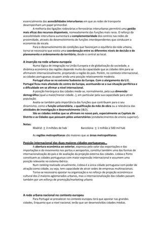 essencialmente das acessibilidades interurbanas em que as redes de transporte
desempenham um papel primordial.
A melhoria das ligações rodoviárias e ferroviárias interurbanas permitirá uma gestão
mais eficaz dos recursos disponíveis, nomeadamente das funções mais raras. O reforço da
acessibilidade interurbana aumentará a complementaridade dos centros nas redes de
proximidade, através do desenvolvimento de funções interdependentes que conduzam a
economias de escala.
Para o desenvolvimento de condições que favoreçam o equilíbrio da rede urbana,
torna-se necessário que exista uma coordenação entre os diferentes níveis de decisão e de
planeamento e ordenamento do território, desde o central ao local.

A inserção na rede urbana europeia
Numa lógica de integração na União Europeia e de globalização da sociedade, a
dinâmica económica das regiões depende muito da capacidade que as cidades têm para se
afirmarem internacionalmente, projetando a região do país. Porém, no contexto internacional,
as cidades portuguesas ocupam ainda uma posição relativamente modesta.
Portugal situa-se no extremo Sudoeste da Europa. Com o alargamento da U.E.
Portugal ficou mais afastado do centro da Europa, acentuando-se a sua situação periférica e
a dificuldade em se afirmar a nível internacional.
A posição hierárquica das cidades mede-se, normalmente, pela sua dimensão
demográfica (qual a maior/menor cidade…), em particular pela sua capacidade para atrair
população.
Avalia-se também pela importância das funções que contribuem para o seu
dinamismo, como a função universitária, a qualificação da mão de obra ou a relevância das
atividades de investigação e desenvolvimento (I&D).
São as cidades médias que se afirmam no nosso país, especialmente as Capitais de
Distrito e as Cidades que possuem pólos universitários (estabelecimentos de ensino superior).
Notas:
Madrid: ± 3 milhões de hab

Barcelona: ± 1 milhão e 500 mil hab

As regiões metropolitanas são maiores que as áreas metropolitanas.

Posição internacional das duas maiores cidades portuguesas…
A abertura económica ao exterior, expressa pelo valor das exportações e das
importações e do movimento nos portos e aeroportos, constitui também uma das formas de
internacionalização do país e de avaliação da projeção externa das cidades. Lisboa e Porto
constituem as cidades portuguesas com maior expressão internacional e assumem uma
posição relevante no sistema ibérico.
Num ranking realizado anualmente, Lisboa é a única cidade portuguesa com poder de
atração como cidade, ou seja, tem capacidade de atrair sedes de empresas multinacionais.
Torna-se necessário apostar na organização e no reforço de projeção económica e
cultural dos 2 maiores aglomerados urbanos, mas a internacionalização das cidades passam
também por um esforço de promoção/marketing urbano

A rede urbana nacional no contexto europeu
Para Portugal se prevalecer no contexto europeu terá que apostar nas grandes
cidades, Enquanto que a nível nacional, terão que ser desenvolvidas cidades médias.

 