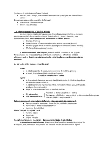 Vantagens da posição geográfica de Portugal
Entrada para a europa, relativamente a mercadorias que viajam por via marítima e
aérea
Desvantagens da posição geográfica de Portugal
Afastado do centro da europa
Fracas acessibilidades

… e oportunidades para as cidades médias
As duas maiores cidades portuguesas, de dimensão pouco significativa no contexto
europeu e mundial, são os grandes pólos de dinamização da cultura e da cultura e da
economia nacionais. Torna-se necessário desenvolver as cidades médias:
Criando atrativos;
Dotando-as de infraestruturas (estradas, vias de comunicação, etc.);
Criando ligações entre as cidades (boas ligações com as cidades do interior);
Melhorando as cidades do interior.
A melhoria das redes de transporte, nomeadamente a construção das ligações
ferroviárias de alta velocidade (TGV), contribuem para facilitar a articulação entre os
diferentes centros do sistema urbano nacional e a interligação aos grandes eixos urbanos
europeus.

As parcerias entre cidades e mundo rural
Antes:
A cidade dependia da aldeia, nomeadamente de matérias-primas;
A aldeia dependia da Cidade, devido ao Trabalho.
 Tudo se concentrava na cidade
Agora:
A dependência da cidade por parte da aldeia diminuiu, devido à deslocação de
várias atividades económicas;
A cidade continua a depender da aldeia, nomeadamente de água, eletricidade,
produtos alimentares, etc.;
Hoje, as aldeias oferecem muitas atividade de lazer.
Os transportes
Vias de comunicação

Permitem as deslocações Cidade – Aldeia
As novas acessibilidades e o aumento da tx. de motorização tornam as
relações cidade - campo mais fácil.

Fatores responsáveis pela mudança de funções e da organização do espaço rural:
Desconcentração produtiva – Dispersão das atividades económicas
Relocalização de atividades económicas
Aumento da mobilidade

Novas funções do espaço rural
Turismo e Lazer
Comércio
Alguns serviços

Complementaridades funcionais - Complementaridade de atividades
O aumento das acessibilidades, pela construção e/ou melhoria das infraestruturas de
transporte, tem permitido o alargamento das áreas de influência das cidades de regiões

 