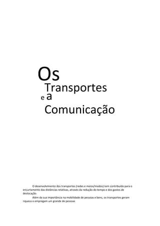 Os

Transportes
ea
Comunicação

O desenvolvimento dos transportes (redes e meios/modos) tem contribuído para o
encurtamento das distâncias relativas, através da redução do tempo e dos gastos de
deslocação.
Além da sua importância na mobilidade de pessoas e bens, os transportes geram
riqueza e empregam um grande de pessoas

 