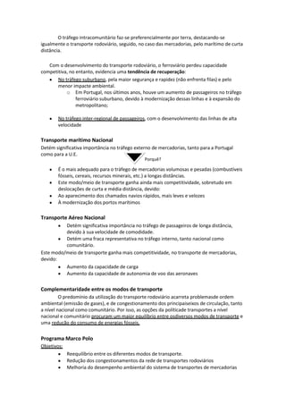 O tráfego intracomunitário faz-se preferencialmente por terra, destacando-se
igualmente o transporte rodoviário, seguido, no caso das mercadorias, pelo marítimo de curta
distância.
Com o desenvolvimento do transporte rodoviário, o ferroviário perdeu capacidade
competitiva, no entanto, evidencia uma tendência de recuperação:
No tráfego suburbano, pela maior segurança e rapidez (não enfrenta filas) e pelo
menor impacte ambiental.
o Em Portugal, nos últimos anos, houve um aumento de passageiros no tráfego
ferroviário suburbano, devido à modernização dessas linhas e à expansão do
metropolitano;
No tráfego inter-regional de passageiros, com o desenvolvimento das linhas de alta
velocidade

Transporte marítimo Nacional
Detém significativa importância no tráfego externo de mercadorias, tanto para a Portugal
como para a U.E.
Porquê?

É o mais adequado para o tráfego de mercadorias volumosas e pesadas (combustíveis
fósseis, cereais, recursos minerais, etc.) a longas distâncias.
Este modo/meio de transporte ganha ainda mais competitividade, sobretudo em
deslocações de curta e média distância, devido:
Ao aparecimento dos chamados navios rápidos, mais leves e velozes
À modernização dos portos marítimos

Transporte Aéreo Nacional
Detém significativa importância no tráfego de passageiros de longa distância,
devido à sua velocidade de comodidade.
Detém uma fraca representativa no tráfego interno, tanto nacional como
comunitário.
Este modo/meio de transporte ganha mais competitividade, no transporte de mercadorias,
devido:
Aumento da capacidade de carga
Aumento da capacidade de autonomia de voo das aeronaves

Complementaridade entre os modos de transporte
O predomínio da utilização do transporte rodoviário acarreta problemasde ordem
ambiental (emissão de gases), e de congestionamento dos principaiseixos de circulação, tanto
a nível nacional como comunitário. Por isso, as opções da políticade transportes a nível
nacional e comunitário procuram um maior equilíbrio entre osdiversos modos de transporte e
uma redução do consumo de energias fósseis.

Programa Marco Polo
Objetivos:
Reequilíbrio entre os diferentes modos de transporte.
Redução dos congestionamentos da rede de transportes rodoviários
Melhoria do desempenho ambiental do sistema de transportes de mercadorias

 