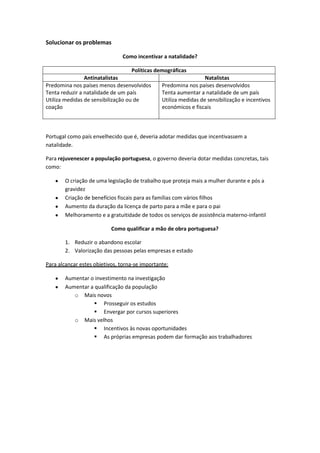 Solucionar os problemas
Como incentivar a natalidade?
Políticas demográficas
Antinatalistas
Natalistas
Predomina nos países menos desenvolvidos
Predomina nos países desenvolvidos
Tenta reduzir a natalidade de um país
Tenta aumentar a natalidade de um país
Utiliza medidas de sensibilização ou de
Utiliza medidas de sensibilização e incentivos
coação
económicos e fiscais

Portugal como país envelhecido que é, deveria adotar medidas que incentivassem a
natalidade.
Para rejuvenescer a população portuguesa, o governo deveria dotar medidas concretas, tais
como:
O criação de uma legislação de trabalho que proteja mais a mulher durante e pós a
gravidez
Criação de benefícios fiscais para as famílias com vários filhos
Aumento da duração da licença de parto para a mãe e para o pai
Melhoramento e a gratuitidade de todos os serviços de assistência materno-infantil
Como qualificar a mão de obra portuguesa?
1. Reduzir o abandono escolar
2. Valorização das pessoas pelas empresas e estado
Para alcançar estes objetivos, torna-se importante:
Aumentar o investimento na investigação
Aumentar a qualificação da população
o Mais novos
 Prosseguir os estudos
 Envergar por cursos superiores
o Mais velhos
 Incentivos às novas oportunidades
 As próprias empresas podem dar formação aos trabalhadores

 
