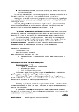 Reforço da intermodalidade, contribuindo assim para um sistema de transportes
eficiente e sustentável.
Este programa, sugere também o uso de transportes menos poluentes em substituição ao
transporte rodoviário, especialmente em longas distâncias e nas áreas urbanas.
Passa também por uma desenvolvimento de opções intermodais marítimas integradas de
elevada qualidade, mas também para uma utilização mais intensiva do transporte ferroviário e
da navegação interior.
Concluindo, o Programa Marco Polo tem como objetivo reduzir o congestionamento e
melhorar o ambiente através do uso do transporte intermodal, tornando o sistema dos
transportes mais eficiente, proporcionando coesão económica e social.
O transporte intermodal ou multimodalconsiste na conjugação dos vários modos
de transporte associando vantagens e ajudando a ultrapassar as desvantagens próprias de
cada meio de transporte, contribuindo para deslocações mais rápidas e mais económicas.
Os custos inerentes às transferências de carga e aos períodos de imobilização dos
veículos tendem a diminuir, devido ao investimento em equipamentos de carga e descarga e
ao aumento dos níveis de automatização e da eficiência dos serviços das chamadas
plataformas intermodais - Infraestruturas (portos, aeroportos, terminais ferroviários e
rodoviários) onde se faz o transbordo de um modo de transporte para outro.
Vantagens da intermodalidade
Diminuição dos custos
Redução do impacto ambieental
Relação do transporte intermodal com a PCT
O desenvolvimento da intermodalidade permite atingir alguns objetivos da
PCT

Serviços prestados pelas plataformas de logística
Serviços de Logística (apoio)
o Lugares de armazenamento das mercadorias
o Serviços de distribuição
o Apoio administrativo/burocrático
Em Portugal a PGT (Política Geral dos Transportes) valoriza não só a criação destas
plataformas, como também da requalificação das já existentes.
A Rede Nacional de Plataformas Logísticas permite transformar Portugal numa
Plataforma Atlântica de entrada de movimentos internacionais no mercado ibérico e elevar o
País no ranking dos centros de distribuição logística europeus.
No tráfego de passageiros, sobretudo nas grandes áreas urbanas e suburbanas, como
as áreas metropolitanas de Lisboa e do Porto, a conjugação de diversos modos de transporte é
cada vez mais importante.
O investimento em interfaces - espaços de articulação entre diferentes modos de
transporte de horários compatíveis - aumentará o grau de satisfação dos utentes, promovendo
a utilização dos transportes públicos.

Noções
Cidades raianas

Cidades perto da fronteira (fronteiriças)

 