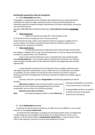 Distribuição espacial das redes de transportes
REDE RODOVIÁRIA NACIONAL
A qualidade e a organização da rede rodoviária são fundamentais para o desenvolvimento
sustentável de um país ou região, sobretudo tendo em conta que ela desempenha um
importante papel de complementaridade relativamente às restantes redes (portos, aeroportos
e terminais ferroviários).
Segundo a PRN 2000 (Plano Rodoviário Nacional), a rede rodoviária nacional é constituída
por:
Rede fundamental
o Integra os itinerários principais (IP) – Auto estradas ou não.
Os IP são as vias de comunicação de maior interesse nacional;
Servem de base de apoio a toda a rede rodoviária nacional e asseguram a ligação entre os
centros urbanos com influência supradistrital (para além dos distritos) e destes com os
principais portos, aeroportos e fronteiras.
Rede complementar
o Formada pelos itinerários complementes (IC) e pelas estradas nacionais (EN)
Esta assegura as ligações entre a rede nacional fundamental e os centros urbanos de influência
concelhia ou supraconcelhia, mas infradistrital.
Tanto a rede nacional fundamental como a complementares são complementadas
pelas Estradas Regionais – Comunicações publicas rodoviárias do continente, com interesse
supramunicipal e complementar À rede rodoviária nacional, são asseguradas pelas estradas
regionais (ER).
A rede rodoviária nacional, tanto no Continente como nas regiões autónomas, tem
sido objeto de grandes investimentos, o que se reflete não só na sua extensão, mas também
na qualidade, em parte, devido à construção de novas infraestruturas (túneis, viadutos e
pontes) que permitem ultrapassar barreiras físicas, tornando os trajetos mais rápidos, seguros
e cómodos.
Contudo, continuam a persistir desigualdades na distribuição geográfica da rede de
estradas:
Contrastes demográficos, económicos
Mais densa no litoral, onde se localiza também a maior parte
e sociais que marcam o nosso país
da extensão da rede fundamental, designadamente as principais
autoestradas, que se incluem nos itinerários principais;
As desigualdades verificam-se também
Bastante menos densa no interior
na oferta do serviço de transporte
Nota
As estradas portuguesas estão no sentido Norte-Sul.
rodoviário de mercadorias.

REDE FERROVIÁRIA NACIONAL
A extensão da rede ferroviária nacional era, em 2007, de cerca de 3600 km e, no seu todo,
encontra-se ainda pouco modernizada.
Os melhoramentos efetuados e os projetos de renovação previstos visam, principalmente,
a modernização das vias de ligação internacional e de circulação Norte-Sul. Assim, a nível
regional, a rede ferroviária evidencia desigualdades significativas – A rede ferroviária, assim
como a rede rodoviária, encontra-se mais concentrada/densa no litoral.

 