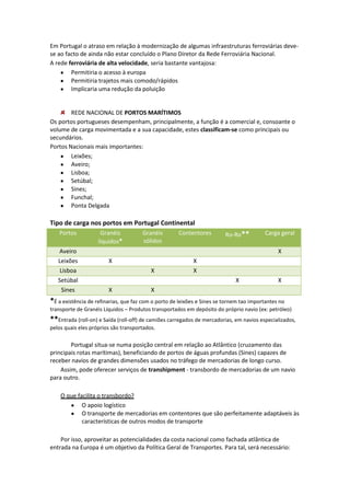 Em Portugal o atraso em relação à modernização de algumas infraestruturas ferroviárias devese ao facto de ainda não estar concluído o Plano Diretor da Rede Ferroviária Nacional.
A rede ferroviária de alta velocidade, seria bastante vantajosa:
Permitiria o acesso à europa
Permitiria trajetos mais comodo/rápidos
Implicaria uma redução da poluição

REDE NACIONAL DE PORTOS MARÍTIMOS
Os portos portugueses desempenham, principalmente, a função é a comercial e, consoante o
volume de carga movimentada e a sua capacidade, estes classificam-se como principais ou
secundários.
Portos Nacionais mais importantes:
Leixões;
Aveiro;
Lisboa;
Setúbal;
Sines;
Funchal;
Ponta Delgada

Tipo de carga nos portos em Portugal Continental
Portos
Aveiro
Leixões
Lisboa
Setúbal
Sines

Granéis
líquidos*

Granéis
sólidos

Contentores

Ro-Ro**

Carga geral
X

X
X

X
X
X

X

X

X

*É a existência de refinarias, que faz com o porto de leixões e Sines se tornem tao importantes no
transporte de Granéis Líquidos – Produtos transportados em depósito do próprio navio (ex: petróleo)

**Entrada (roll-on) e Saída (roll-off) de camiões carregados de mercadorias, em navios especializados,
pelos quais eles próprios são transportados.

Portugal situa-se numa posição central em relação ao Atlântico (cruzamento das
principais rotas marítimas), beneficiando de portos de águas profundas (Sines) capazes de
receber navios de grandes dimensões usados no tráfego de mercadorias de longo curso.
Assim, pode oferecer serviços de transhipment - transbordo de mercadorias de um navio
para outro.
O que facilita o transbordo?
O apoio logístico
O transporte de mercadorias em contentores que são perfeitamente adaptáveis às
características de outros modos de transporte
Por isso, aproveitar as potencialidades da costa nacional como fachada atlântica de
entrada na Europa é um objetivo da Política Geral de Transportes. Para tal, será necessário:

 