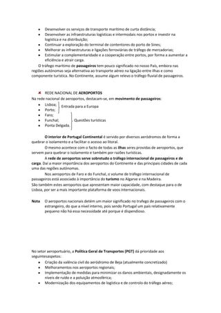 Desenvolver os serviços de transporte marítimo de curta distância;
Desenvolver as infraestruturas logísticas e intermodais nos portos e investir na
logística e na distribuição;
Continuar a exploração do terminal de contentores do porto de Sines;
Melhorar as infraestruturas e ligações ferroviárias de tráfego de mercadorias;
Estimular a complementaridade e a cooperação entre portos, por forma a aumentar a
eficiência e atrair carga.
O tráfego marítimo de passageiros tem pouco significado no nosso País, embora nas
regiões autónomas seja alternativa ao transporte aéreo na ligação entre ilhas e como
componente turística. No Continente, assume algum relevo o tráfego fluvial de passageiros.

REDE NACIONAL DE AEROPORTOS
Na rede nacional de aeroportos, destacam-se, em movimento de passageiros:
Lisboa; Entrada para a Europa
Porto;
Faro;
Funchal;
Questões turísticas
Ponta Delgada.
O interior de Portugal Continental é servido por diversos aeródromos de forma a
quebrar o isolamento e a facilitar o acesso ao litoral.
O mesmo acontece com o facto de todas as ilhas seres providas de aeroportos, que
servem para quebrar o isolamento e também por razões turísticas.
A rede de aeroportos serve sobretudo o tráfego internacional de passageiros e de
carga. Daí a maior importância dos aeroportos do Continente e das principais cidades de cada
uma das regiões autónomas.
Nos aeroportos de Faro e do Funchal, o volume de tráfego internacional de
passageiros está associado à importância do turismo no Algarve e na Madeira.
São também estes aeroportos que apresentam maior capacidade, com destaque para o de
Lisboa, por ser a mais importante plataforma de voos internacionais.
Nota

O aeroportos nacionais detém um maior significado no trafego de passageiros com o
estrangeiro, do que a nível interno, pois sendo Portugal um país relativamente
pequeno não há essa necessidade até porque é dispendioso.

No setor aeroportuário, a Política Geral de Transportes (PGT) dá prioridade aos
seguintesaspetos:
Criação da valência civil do aeródromo de Beja (atualmente concretizado)
Melhoramentos nos aeroportos regionais;
Implementação de medidas para minimizar os danos ambientais, designadamente os
níveis de ruído e a poluição atmosférica;
Modernização dos equipamentos de logística e de controlo do tráfego aéreo;

 