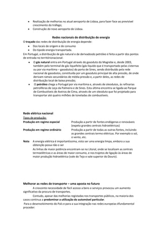 Realização de melhorias no atual aeroporto de Lisboa, para fazer face ao previsível
crescimento do tráfego;
Construção do novo aeroporto de Lisboa.

Redes nacionais de distribuição de energia
O traçado das redes de distribuição de energia depende:
Dos locais de origem e de consumo
Do tipode energia transportada.
Em Portugal, a distribuição de gás natural e de derivadosdo petróleo é feita a partir dos pontos
de entrada no territórionacional:
O gás natural entra em Portugal através do gasoduto do Magrebe e, desde 2003,
também pelo terminal de gás liquefeito (gás líquido que é transportado pelas cisternas
ou por via marítima – gasodutos) do porto de Sines, sendo distribuído pela rede
nacional de gasodutos, constituída por um gasoduto principal de alta pressão, de onde
derivam ramais secundários de média pressão e, a partir deles, as redes de
distribuição local de baixa pressão;
O petróleo chega a Portugal por via marítima e, através de oleodutos, às refinarias
petrolíferas de Leça da Palmeira e de Sines. Esta última encontra-se ligada ao Parque
de Combustíveis de Aveiras de Cima, através de um oleoduto que foi projetado para
transportar até quatro milhões de toneladas de combustíveis.

Rede elétrica nacional
Tipos de produção:
Produção em regime especial

Produção a partir de fontes endógenas e renováveis
(expeto grandes centrais hidroelétricas)
Produção em regime ordinário
Produção a partir de todas as outras fontes, incluindo
as grandes centrais termo elétricas. Por exemplo o sol,
o vento, etc.
Nota A energia elétrica é importantíssima, visto ser uma energia limpa, embora a sua
obtenção possa não o ser
As linhas de maior potência encontram-se no Litoral, onde se localizam as centrais
termoelétricas e as áreas de maior consumo, e nos trajetos de ligação às áreas de
maior produção hidroelétrica (vale do Tejo e vale superior do Douro).

Melhorar as redes de transporte – uma aposta no futuro
A crescente necessidade de fácil acesso a bens e serviços provocou um aumento
significativo da procura de transportes.
Contudo, apesar das melhorias registadas nos transportes públicos, na maioria dos
casos continua a predominar a utilização do automóvel particular.
Para o desenvolvimento do País e para a sua integração nas redes europeias éfundamental
proceder:

 