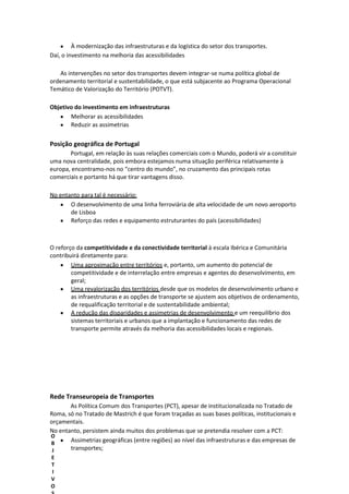 À modernização das infraestruturas e da logística do setor dos transportes.
Daí, o investimento na melhoria das acessibilidades
As intervenções no setor dos transportes devem integrar-se numa política global de
ordenamento territorial e sustentabilidade, o que está subjacente ao Programa Operacional
Temático de Valorização do Território (POTVT).
Objetivo do investimento em infraestruturas
Melhorar as acessibilidades
Reduzir as assimetrias

Posição geográfica de Portugal
Portugal, em relação às suas relações comerciais com o Mundo, poderá vir a constituir
uma nova centralidade, pois embora estejamos numa situação periférica relativamente à
europa, encontramo-nos no “centro do mundo”, no cruzamento das principais rotas
comerciais e portanto há que tirar vantagens disso.
No entanto para tal é necessário:
O desenvolvimento de uma linha ferroviária de alta velocidade de um novo aeroporto
de Lisboa
Reforço das redes e equipamento estruturantes do país (acessibilidades)

O reforço da competitividade e da conectividade territorial à escala Ibérica e Comunitária
contribuirá diretamente para:
Uma aproximação entre territórios e, portanto, um aumento do potencial de
competitividade e de interrelação entre empresas e agentes do desenvolvimento, em
geral;
Uma revalorização dos territórios desde que os modelos de desenvolvimento urbano e
as infraestruturas e as opções de transporte se ajustem aos objetivos de ordenamento,
de requalificação territorial e de sustentabilidade ambiental;
A redução das disparidades e assimetrias de desenvolvimento e um reequilíbrio dos
sistemas territoriais e urbanos que a implantação e funcionamento das redes de
transporte permite através da melhoria das acessibilidades locais e regionais.

Rede Transeuropeia de Transportes
As Política Comum dos Transportes (PCT), apesar de institucionalizada no Tratado de
Roma, só no Tratado de Mastrich é que foram traçadas as suas bases políticas, institucionais e
orçamentais.
No entanto, persistem ainda muitos dos problemas que se pretendia resolver com a PCT:
O
Assimetrias geográficas (entre regiões) ao nível das infraestruturas e das empresas de
B
transportes;
J
E
T
I
V
O

 