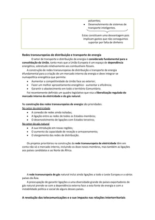 poluentes;
Desenvolvimento de sistemas de
transporte inteligentes.
Estas constituem uma desvantagem pois
implicam gastos que não conseguimos
suportar por falta de dinheiro

Redes transeuropeias de distribuição e transporte de energia
O setor de transporte e distribuição de energia é considerado fundamental para a
consolidação da União, tanto mais que a União Europeia é um espaço de dependência
energética, sobretudo relativamente aos combustíveis fósseis.
A construção de redes transeuropeias de distribuição e transporte de energia
éfundamental para a criação de um mercado interno da energia e deve integrar-se
numapolítica energética que permita:
Aumentar a competitividade da União face ao exterior;
Fazer um melhor aproveitamento energético - aumentar a eficiência;
Garantir o abastecimento em todo o território Comunitário.
Foi recentemente definido um quadro legislativo que visa a liberalização regulada do
mercado interno da eletricidade e do gás natural.
Na construção das redes transeuropeias de energia são prioridades:
No setor da eletricidade
A conexão de redes ainda isoladas;
A ligação entre as redes de todos os Estados-membros;
O desenvolvimento de ligações com Estados terceiros;
No setor do gás natural
A sua introdução em novas regiões;
O aumento da capacidade de receção e armazenamento;
O alargamento das redes de distribuição.
Os projetos prioritários na construção da rede transeuropeia de eletricidade têm em
conta não só o mercado interno, incluindo os doze novos membros, mas também as ligações
aos países candidatos e ao Norte de África.

A rede transeuropeia de gás natural inclui ainda ligações a todo o Leste Europeu e a vários
países da Ásia.
A preocupação de garantir ligações a uma diversidade grande de países exportadores de
gás natural prende-se com a dependência externa face a esta fonte de energia e com a
instabilidade política e social de alguns desses países.

A revolução das telecomunicações e o sue impacto nas relações interterritoriais

 