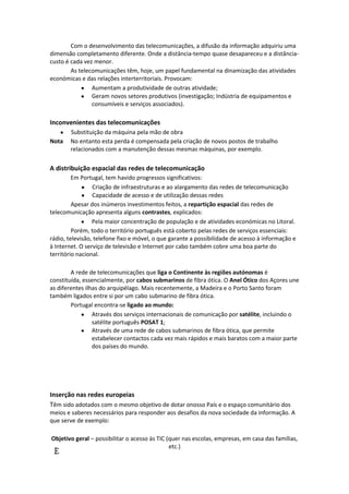 Com o desenvolvimento das telecomunicações, a difusão da informação adquiriu uma
dimensão completamento diferente. Onde a distância-tempo quase desapareceu e a distânciacusto é cada vez menor.
As telecomunicações têm, hoje, um papel fundamental na dinamização das atividades
económicas e das relações interterritoriais. Provocam:
Aumentam a produtividade de outras atividade;
Geram novos setores produtivos (investigação; Indústria de equipamentos e
consumíveis e serviços associados).

Inconvenientes das telecomunicações
Nota

Substituição da máquina pela mão de obra
No entanto esta perda é compensada pela criação de novos postos de trabalho
relacionados com a manutenção dessas mesmas máquinas, por exemplo.

A distribuição espacial das redes de telecomunicação
Em Portugal, tem havido progressos significativos:
Criação de infraestruturas e ao alargamento das redes de telecomunicação
Capacidade de acesso e de utilização dessas redes
Apesar dos inúmeros investimentos feitos, a repartição espacial das redes de
telecomunicação apresenta alguns contrastes, explicados:
Pela maior concentração de população e de atividades económicas no Litoral.
Porém, todo o território português está coberto pelas redes de serviços essenciais:
rádio, televisão, telefone fixo e móvel, o que garante a possibilidade de acesso à informação e
à Internet. O serviço de televisão e Internet por cabo também cobre uma boa parte do
território nacional.
A rede de telecomunicações que liga o Continente às regiões autónomas é
constituída, essencialmente, por cabos submarinos de fibra ótica. O Anel Ótico dos Açores une
as diferentes ilhas do arquipélago. Mais recentemente, a Madeira e o Porto Santo foram
também ligados entre si por um cabo submarino de fibra ótica.
Portugal encontra-se ligado ao mundo:
Através dos serviços internacionais de comunicação por satélite, incluindo o
satélite português POSAT 1;
Através de uma rede de cabos submarinos de fibra ótica, que permite
estabelecer contactos cada vez mais rápidos e mais baratos com a maior parte
dos países do mundo.

Inserção nas redes europeias
Têm sido adotados com o mesmo objetivo de dotar onosso País e o espaço comunitário dos
meios e saberes necessários para responder aos desafios da nova sociedade da informação. A
que serve de exemplo:
Objetivo geral – possibilitar o acesso às TIC (quer nas escolas, empresas, em casa das famílias,
etc.)

E

 