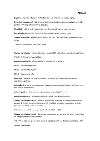 Noções
População absoluta – Número de habitantes de um determinado país ou região,.
Densidade populacional – Número médio de habitantes de um determinado país ou região
por Km₂ DP=Pop. AbsolutaÁrea…Hab/km₂
Natalidade – Números de nascimentos num determinado país ou região por ano.
Mortalidade - Números de óbitos num determinado país ou região por ano.
Taxa de natalidade – Número de nascimento por cada 1000 habitantes, num determinado
tempo
TN=Nº de nascimentosPop.Totalx 1000

Taxa de mortalidade - Número de óbitos por cada 1000 habitantes, num determinado tempo.
TM=Nº de óbitosPop.Total x 1000
Crescimento natural – Diferença entre os nascimentos e os óbitos.
CN ≥ 0 - crescimento positivo
CN ≤ 0 - crescimentos negativo
CN = 0 – crescimento nulo
Emigração – Saída de +pessoas de um país estrangeiro por motivos naturais, sociais,
económicos, político…
Imigração - Entrada de pessoas para um país estrangeiro de forma legal ou clandestina, mas
com fixação de residência.
Saldo migratório – Diferença entre Emigração e Imigração ( SM = E – I)
Crescimento efetivo – Soma do crescimento natural com saldo migratório
Taxa de crescimento natural – Variação populacional observada durante um determinado
período de tempo, normalmente um ano civil referido à população média desse período
(expressa por 100 ou 1000 habitantes)
TCN=Cres.natural+Saldo migratórioPo.Totalx 1000 ou 100
Taxa de mortalidade infantil – Número de crianças que morrem antes de atingirem o 1º ano
de vida por cada a1000 nascimentos.
TMI=Nº de crianças que morrem antes de atingirem o 1º ano de vidanatalidade x 1000
Taxa de fecundidade

 