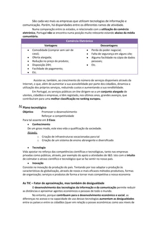 São cada vez mais as empresas que utilizam tecnologias de informação e
comunicação. Porém, há disparidades entre os diferentes ramos de atividade.
Numa comparação entre os estados, e relacionado com a utilização do comércio
eletrónico, Portugal não se encontra numa posição muito relevante estando abaixo da média
comunitária.

Comércio Eletrónico
Vantagens
Comodidade (comprar sem sair de
casa);
Oferta alargada;
Redução no preço do produto;
Disposição 24H;
Facilidade de pagamento;
Etc.

Desvantagens
Perda do poder negocial;
Falta de segurança em alguns site;
Alguma facilidade na cópia de dados
pessoais;
Etc.

Assiste-se, também, ao crescimento do número de serviços disponíveis através da
Internet, o que, além de aumentar a sua acessibilidade por parte dos cidadãos, dinamiza a
utilização dos próprios serviços, reduzindo custos e aumentando a sua rendibilidade.
Em Portugal, os serviços públicos on-line dirigem-se a um conjunto alargado de
utentes, cidadãos e empresas, e têm registado, nos últimos anos, grandes avanços, que
contribuíram para uma melhor classificação no ranking europeu.

N Plano tecnológico
Objetivo

Promover o desenvolvimento
Reforçar a competitividade
Para tal assente em 3 Eixos
Conhecimento
De um gross modo, este eixo vida a qualificação da sociedade.
Através:
o Criação de infraestruturas vocacionadas para tal
o Criação de um sistema de ensino abrangente e diversificado
Tecnologia
Vida apostar no reforço das competências científicas e tecnológicas, tanto nas empresas
privadas como públicas, através, por exemplo do apoio a atividades de I&D. Isto com o intuito
de colmatar o atraso científico e tecnológico que se faz sentir no nosso país.
Inovação
Consiste na inovação da produção do país. Tentando por isso adaptar a produção às
características da globalização, através de novos e mais eficazes métodos produtivos, formas
de organização; serviços e produtos de forma a tornar mais competitiva a nossa economia

As TIC – Fator de aproximação, mas também de desigualdade
O desenvolvimento das tecnologias da informação e da comunicação permite reduzir
as distâncias e aproximar agentes económicos e pessoas de todo o mundo.
No entanto, porque contribuem para o desenvolvimento económico e social, as
diferenças no acesso e na capacidade de uso dessas tecnologias aumentam as desigualdades
entre os países e entre os cidadãos (quer em relação a posses económicas como aos níveis de

 