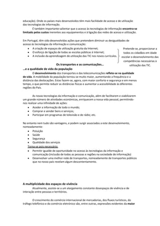 educação). Onde os países mais desenvolvidos têm mais facilidade de acesso e de utilização
das tecnologias de informação.
É também importante salientar que o acesso às tecnologias de informação encontra-se
limitado pelos custos inerentes aso equipamentos e à ligação das redes de acesso e utilização.
Em Portugal, têm sido desenvolvidas ações que pretendem diminuir as desigualdades de
acesso às tecnologias da informação e comunicação:
A criação de espaços de utilização gratuita da Internet;
Pretende-se, proporcionar a
O esforço de ligação de todas as escolas públicas à Internet;
todos os cidadãos em idade
A inclusão da aprendizagem de utilização das TIC nos novos currículos.
escolar o desenvolvimento das
competências necessárias à
Os transportes e as comunicações…
utilização das TIC.

…e a qualidade de vida da população
O desenvolvimento dos transportes e das telecomunicações reflete-se na qualidade
de vida. A mobilidade da população tornou-se muito maior, aumentando a frequência e a
distância das deslocações. Estas fazem-se, agora, com maior conforto e segurança e em menos
tempo, o que permite reduzir as distâncias físicas e aumentar a acessibilidade às diferentes
regiões do País.
As novas tecnologias da informação e comunicação, além de facilitarem e viabilizarem
um grande número de atividades económicas, enriquecem a nossa vida pessoal, permitindonos realizar uma infinidade de ações:
Aceder a informação de todo o mundo;
Comprar e vender bens e serviços;
Participar em programas de televisão e de rádio; etc.
No entanto nem tudo são vantagens, e podem surgir associados a este desenvolvimento,
nomeadamente:
Poluição
Saúde
Segurança
Qualidade dos serviços
Torna-se pois necessário:
Permitir igualde de oportunidade no acesso às tecnologias da informação e
comunicação (inclusão de todas as pessoas e regiões na sociedade de informação)
Desenvolver uma melhor rede de transportes, nomeadamente de transportes públicos
que no nosso país revelam algum descontentamento.

A multiplicidade dos espaços de vivência
Atualmente, assiste-se a um alargamento constante dosespaços de vivência e de
interação entre pessoas e territórios.
O crescimento do comércio internacional de mercadorias, dos fluxos turísticos, do
tráfego telefónico e do comércio eletrónico são, entre outras, expressões evidentes da maior

 