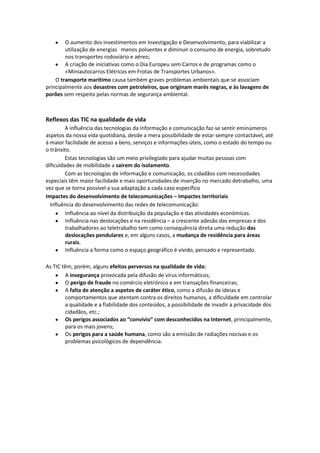 O aumento dos investimentos em Investigação e Desenvolvimento, para viabilizar a
utilização de energias menos poluentes e diminuir o consumo de energia, sobretudo
nos transportes rodoviário e aéreo;
A criação de iniciativas como o Dia Europeu sem Carros e de programas como o
«Miniautocarros Elétricos em Frotas de Transportes Urbanos».
O transporte marítimo causa também graves problemas ambientais que se associam
principalmente aos desastres com petroleiros, que originam marés negras, e às lavagens de
porões sem respeito pelas normas de segurança ambiental.

Reflexos das TIC na qualidade de vida
A influência das tecnologias da informação e comunicação faz-se sentir eminúmeros
aspetos da nossa vida quotidiana, desde a mera possibilidade de estar sempre contactável, até
à maior facilidade de acesso a bens, serviços e informações úteis, como o estado do tempo ou
o trânsito.
Estas tecnologias são um meio privilegiado para ajudar muitas pessoas com
dificuldades de mobilidade a saírem do isolamento.
Com as tecnologias de informação e comunicação, os cidadãos com necessidades
especiais têm maior facilidade e mais oportunidades de inserção no mercado detrabalho, uma
vez que se torna possível a sua adaptação a cada caso específico
Impactes do desenvolvimento de telecomunicações – Impactes territoriais
Influência do desenvolvimento das redes de telecomunicação:
Influência ao nível da distribuição da população e das atividades económicas.
Influência nas deslocações e na residência – a crescente adesão das empresas e dos
trabalhadores ao teletrabalho tem como consequência direta uma redução das
deslocações pendulares e, em alguns casos, a mudança de residência para áreas
rurais.
Influência a forma como o espaço geográfico é vivido, pensado e representado.
As TIC têm, porém, alguns efeitos perversos na qualidade de vida:
A insegurança provocada pela difusão de vírus informáticos;
O perigo de fraude no comércio eletrónico e em transações financeiras;
A falta de atenção a aspetos de caráter ético, como a difusão de ideias e
comportamentos que atentam contra os direitos humanos, a dificuldade em controlar
a qualidade e a fiabilidade dos conteúdos, a possibilidade de invadir a privacidade dos
cidadãos, etc.;
Os perigos associados ao “convívio” com desconhecidos na Internet, principalmente,
para os mais jovens;
Os perigos para a saúde humana, como são a emissão de radiações nocivas e os
problemas psicológicos de dependência.

 