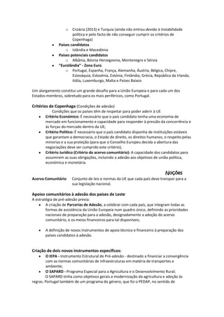 o

Croácia (2013) e Turquia (ainda não entrou devido à instabilidade
política e pelo facto de não conseguir cumprir os critérios de
Copenhaga)
Países candidatos
o Islândia e Macedónia
Países potenciais candidatos
o Albânia, Bósnia Herzegovina, Montenegro e Sérvia
“Eurolândia” - Zona Euro
o Portugal, Espanha, França, Alemanha, Áustria, Bélgica, Chipre,
Eslováquia, Eslovénia, Estónia, Finlândia, Grécia, República da Irlanda,
Itália, Luxemburgo, Malta e Países Baixos
Um alargamento constitui um grande desafio para a União Europeia e para cada um dos
Estados-membros, sobretudo para os mais periféricos, como Portugal.

Critérios de Copenhaga (Condições de adesão)
Condições que os países têm de respeitar para poder aderir à UE
Critério Económico: É necessário que o país candidato tenha uma economia de
mercado em funcionamento e capacidade para responder à pressão da concorrência e
às forças do mercado dentro da UE;
Critério Político: É necessário que o país candidato disponha de instituições estáveis
que garantam a democracia, o Estado de direito, os direitos humanos, o respeito pelas
minorias e a sua proteção (para que o Conselho Europeu decida a abertura das
negociações deve ser cumprido este critério);
Critério Jurídico (Critério do acervo comunitário): A capacidade dos candidatos para
assumirem as suas obrigações, incluindo a adesão aos objetivos de união política,
económica e monetária.

Noções
Acervo Comunitário

Conjunto de leis e normas da UE que cada país deve transpor para a
sua legislação nacional.

Apoios comunitários à adesão dos países de Leste
A estratégia de pré-adesão previa:
A criação de Parcerias de Adesão, a celebrar com cada país, que integram todas as
formas de assistência da União Europeia num quadro único, definindo as prioridades
nacionais de preparação para a adesão, designadamente a adoção do acervo
comunitário, e os meios financeiros para tal disponíveis;
A definição de novos instrumentos de apoio técnico e financeiro à preparação dos
países candidatos à adesão.

Criação de dois novos instrumentos específicos:
O IEPA - Instrumento Estrutural de Pré-adesão - destinado a financiar a convergência
com as normas comunitárias de infraestruturas em matéria de transportes e
ambiente;
O SAPARD - Programa Especial para a Agricultura e o Desenvolvimento Rural;
O SAPARD tinha como objetivos gerais a modernização da agricultura e adoção às
regras. Portugal também de um programa do género, que foi o PEDAP, no sentido de

 