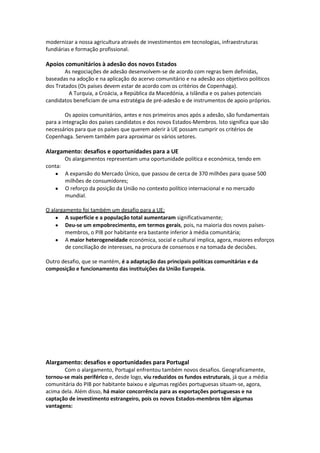 modernizar a nossa agricultura através de investimentos em tecnologias, infraestruturas
fundiárias e formação profissional.

Apoios comunitários à adesão dos novos Estados
As negociações de adesão desenvolvem-se de acordo com regras bem definidas,
baseadas na adoção e na aplicação do acervo comunitário e na adesão aos objetivos políticos
dos Tratados (Os países devem estar de acordo com os critérios de Copenhaga).
A Turquia, a Croácia, a República da Macedónia, a Islândia e os países potenciais
candidatos beneficiam de uma estratégia de pré-adesão e de instrumentos de apoio próprios.
Os apoios comunitários, antes e nos primeiros anos após a adesão, são fundamentais
para a integração dos países candidatos e dos novos Estados-Membros. Isto significa que são
necessários para que os países que querem aderir à UE possam cumprir os critérios de
Copenhaga. Servem também para aproximar os vários setores.

Alargamento: desafios e oportunidades para a UE
Os alargamentos representam uma oportunidade política e económica, tendo em
conta:
A expansão do Mercado Único, que passou de cerca de 370 milhões para quase 500
milhões de consumidores;
O reforço da posição da União no contexto político internacional e no mercado
mundial.
O alargamento foi também um desafio para a UE:
A superfície e a população total aumentaram significativamente;
Deu-se um empobrecimento, em termos gerais, pois, na maioria dos novos paísesmembros, o PIB por habitante era bastante inferior à média comunitária;
A maior heterogeneidade económica, social e cultural implica, agora, maiores esforços
de conciliação de interesses, na procura de consensos e na tomada de decisões.
Outro desafio, que se mantém, é a adaptação das principais políticas comunitárias e da
composição e funcionamento das instituições da União Europeia.

Alargamento: desafios e oportunidades para Portugal
Com o alargamento, Portugal enfrentou também novos desafios. Geograficamente,
tornou-se mais periférico e, desde logo, viu reduzidos os fundos estruturais, já que a média
comunitária do PIB por habitante baixou e algumas regiões portuguesas situam-se, agora,
acima dela. Além disso, há maior concorrência para as exportações portuguesas e na
captação de investimento estrangeiro, pois os novos Estados-membros têm algumas
vantagens:

 