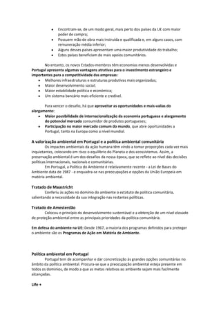 Encontram-se, de um modo geral, mais perto dos países da UE com maior
poder de compra;
Possuem mão de obra mais instruída e qualificada e, em alguns casos, com
remuneração média inferior;
Alguns desses países apresentam uma maior produtividade do trabalho;
Estes países beneficiam de mais apoios comunitários.
No entanto, os novos Estados-membros têm economias menos desenvolvidas e
Portugal apresenta algumas vantagens atrativas para o investimento estrangeiro e
importantes para a competitividade das empresas:
Melhores infraestruturas e estruturas produtivas mais organizadas;
Maior desenvolvimento social;
Maior estabilidade política e económica;
Um sistema bancário mais eficiente e credível.
Para vencer o desafio, há que aproveitar as oportunidades e mais-valias do
alargamento:
Maior possibilidade de internacionalização da economia portuguesa e alargamento
do potencial mercado consumidor de produtos portugueses;
Participação no maior mercado comum do mundo, que abre oportunidades a
Portugal, tanto na Europa como a nível mundial.

A valorização ambiental em Portugal e a política ambiental comunitária
Os impactes ambientais da ação humana têm vindo a tomar proporções cada vez mais
inquietantes, colocando em risco o equilíbrio do Planeta e dos ecossistemas. Assim, a
preservação ambiental é um dos desafios da nossa época, que se reflete ao nível das decisões
políticas internacionais, nacionais e comunitárias.
Em Portugal, a Política do Ambiente é relativamente recente - a Lei de Bases do
Ambiente data de 1987 - e enquadra-se nas preocupações e opções da União Europeia em
matéria ambiental.

Tratado de Maastricht
Conferiu às ações no domínio do ambiente o estatuto de política comunitária,
salientando a necessidade da sua integração nas restantes políticas.

Tratado de Amesterdão
Colocou o princípio do desenvolvimento sustentável e a obtenção de um nível elevado
de proteção ambiental entre as principais prioridades da política comunitária.
Em defesa do ambiente na UE: Desde 1967, a maioria dos programas definidos para proteger
o ambiente são os Programas de Ação em Matéria de Ambiente.

Política ambiental em Portugal
Portugal tem de acompanhar e dar concretização às grandes opções comunitárias no
âmbito da política ambiental. Procura-se que a preocupação ambiental esteja presente em
todos os domínios, de modo a que as metas relativas ao ambiente sejam mais facilmente
alcançadas.

Life +

 