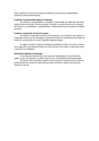 serão: capital físico e humano, inovação, sociedade do conhecimento, adaptabilidade,
ambiente e eficácia administrativa;
O objetivo «Competitividade Regional e Emprego»
Visa reforçar a competitividade, o emprego e a atratividade das regiões que não sejam
regiões menos favorecidas. Permite promover a inovação, o espírito empresarial, a proteção
do ambiente, a acessibilidade, a adaptabilidade e o desenvolvimento de mercados de trabalho
inclusivos;
O objetivo «Cooperação Territorial Europeia»
Vai reforçar a cooperação aos níveis transfronteiriços, transnacional e inter-regional. A
cooperação centrar-se-á na investigação, no desenvolvimento, na sociedade da informação, no
ambiente, na prevenção dos riscos e na gestão integrada da água.
As regiões incluídas no objetivo convergência, poderão sair deles, no futuro, se houver
uma progressão no seu desenvolvimento, tal como acontece com Lisboa e se prevê que venha
a acontecer com a Madeira.

Assimetrias regionais em Portugal
A nível nacional, também continuam a persistir desigualdades entre as diferentes
regiões, o que, naturalmente, se reflete no bem-estar e na qualidade de vida da população.
Tal como a nível comunitário, também à escala nacional é importante que se reforce a
coesão económica e social, de modo a valorizar todo o território e todos os seus recursos
humanos e naturais.

 
