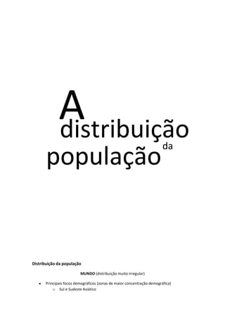 A
distribuição

população

da

Distribuição da população
MUNDO (distribuição muito irregular)
Principais focos demográficos (zonas de maior concentração demográfica)
o Sul e Sudeste Asiático

 