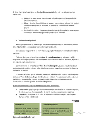 O clima é um facto importante na distribuição da população. De entre os fatores naturais
destaca-se:
o
o

o

Relevo – As planícies são mais atrativas à fixação da população ao invés das
áreas montanhosa.
Clima – A maior disponibilidade de água e a ocorrência de calor ou frio, podem
influenciar a distribuição territorial da população. Temperaturas amenas
(litoral)
Fertilidade dos solos - Fundamental na distribuição da população, uma vez que
influencia o rendimento agrícola e a produção de alimentos.

Movimentos migratórios
A evolução da população em Portugal, tem apresentado períodos de crescimento positivo
(dec.70) e também períodos de crescimento negativo (dec.60).
Contudo esta irregularidade na evolução da população não é comum em todo o território
nacional.
Podemos dizer que os concelhos com taxa de variação positiva, ou seja, com o saldo
migratório e fisiológico positivos, localizam-se em redor de Lisboa e Porto, Noroeste, Algarve e
em algumas regiões autónomas
Contrariamente, os concelhos com taxa de variação negativa, ou seja, resultantes de um
saldo migratório positivo e de um saldo fisiológico negativo, ou ambos negativos, localizam-se
sobretudo no interior.
Já desde o século XIX que se verificava uma maior preferência por Lisboa e Porto, seguidos
de Aveiro, Viena do Castelo, Braga, Coimbra, Leiria e Setúbal. Por sua vez, as regiões próximas
da fronteira com Espanha, e de um modo geral todo o Alentejo, forma-se esvaziando,
acentuando-se assim as grandes Assimetrias Regionais*
A litoralização da população resulta de dois processos migratórios:
Êxodo Rural* - população que abandona os campos e as aldeias, de economia agrícola,
do interior para se fixar nas cidades do litoral. Acentuas as assimetrias regionais.
Emigração – Intensificação da saída de população Jovem-Adulta para o estrangeiro
(Europa central e ocidental)

Noções
Êxodo Rural

Assimetrias regionais

Expressão que evoca a partida
em massa das populações rurais
para as cidades

Situação de desequilíbrio espacial num
território, a nível de qualidade de vida; de
riqueza económica; ect.

Consequências do Êxodo rural

 