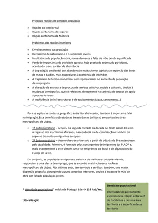 Principais regiões de perdade população
Regiões do interior sul
Região auntónoma dos Açores
Região auntónoma da Madeira
Problemas das regiões interiores
Envelhecimento da população
Decrescimo da natalidade e d n+umero de jovens
Insuficiência da população ativa, nomeadamente a falta de mão de obra qualificada
Perda de importância da atividade agrícola, hoje praticada sobretudo por idosos,
acentuado o seu caráter de sbsistência
A degradação ambiental por abandono de muitas terras agrícolas e expansão das áreas
de matos e baldios, mais suscepiveos à ocorrência de incêndios
A fragilidade de tecido económico, com repercurssões no aumento da população
desempregada
A alteração da estrutura de procura de serviços coletivos sociais e culturais , devido à
mudanças demográfias, que se refelctem, diretamente na carência de sercços de apoio
á população idosa
A insuficiência de infraestruturas e de equipamentos (água, saneamento…)

Para se explicar o contaste geográfico entre litoral e interior, também é importante falar
na imigração. Esta beneficia sobretudo as áreas urbanas do litoral, em particular a área
metropolitana de Lisboa.
o

o

1º Surto migratório – ocorreu na segunda metade da década de 70 do século XX, com
o regresso dos ex-colonos africanos, na sequência da descolonização e também do
regresso de muitos emigrantes europeus.
2º Surto migratório – desenvolveu-se sobretudo a partir da década de 80 e estendesse
pela atualidade. Primeiro, é formado pelos contingentes de imigrantes dos PLAOP e,
mais recentemente a este vieram juntar-se emigrantes do Brasil e de algun países da
Europa de Leste.

Em conjunto, as populações emigrantes, na busca de melhores condições de vida,
respondem a uma oferta de emprego, que se encontra mais facilmente na Áreas
metropolitana de Lisboa. Nos últimos anos, tem-se vindo a verificar, também, uma maior
dispersão geografia, abrangendo alguns concelhos interiores, devido à escassez de mão de
obra por falta de população jovem.
Densidade populacional
A densidade populacional* média de Portugal é de → 114 hab/km₂

Litoralização

Intensidade do povoamento
expressa pela relação entre o nº
de habitantes e de uma área
territorial e a superfície desse
território.

 