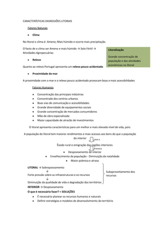 CARACTERÍSTICAS DASREGIÕES LITORAIS
Fatores Naturais
Clima
No litoral o clima é: Ameno; Mais húmido e ocorre mais precipitação.
O facto de o clima ser Ameno e mais húmido → Solo Fértil →
Atividades Agropecuárias
Relevo
Quanto ao relevo Portugal apresenta um relevo pouco acidentado

Litoralização
Grande concentração de
população e das atividades
económicas no litoral

Proximidade do mar
A proximidade com o mar e o relevo pouco acidentado provocam boas e mais acessibilidades
Fatores Humanos
Concentração das principais indústrias
Concentrado dos centros urbanos
Boas vias de comunicação e acessibilidades
Grande diversidade de equipamentos sociais
Grande concentração de mercados consumidores
Mão de obra especializada
Maior capacidade de atracão de investimentos
O litoral apresenta características para um melhor e mais elevado nível de vida, pois:
A população do litoral tem maiores rendimentos e mais acessos aos bens do que a população
do interior
Leva a
Êxodo rural e emigração das regiões interiores
Provoca

Despovoamento de interior
Envelhecimento da população - Diminuição da natalidade
Maior pobreza e atraso
LITORAL → Sobrepovoamento
↓
Forte pressão sobre as infraestruturas e os recursos
↓
Diminuição da qualidade de vida e degradação dos territórios

Subaproveitamento dos
recursos

INTERIOR → Despovoamento
O que é necessário fazer? = SOLUÇÕES
É necessário planear os recursos humanos e naturais
Definir estratégias e modelos de desenvolvimento do território

 