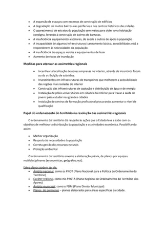 A expansão de espaços com excessos de construção de edifícios
A degradação de muitos bairros nas periferias e nos centros históricos das cidades
O aparecimento de estratos da população sem meios para obter uma habitação
condigna, levando à construção de bairros de barracas.
A insuficiência equipamentos escolares, de saúde e outros de apoio à população
A incapacidade de algumas infraestruturas (saneamento básico; acessibilidade; etc) a
responderem às necessidades da população
A insuficiência de espaços verdes e equipamentos de lazer
Aumento de riscos de inundação

Medidas para atenuar as assimetrias regionais
Incentivar a localização de novas empresas no interior, através de incentivos fiscais
ou da atribuição de subsídios.
Investimentos em infraestruturas de transportes que melhorem a acessibilidade
das regiões mais isoladas do interior
Construção das infraestruturas de captação e distribuição de água e de energia
Instalação de pólos universitários em cidades do interior para travar a saída de
jovens para estudar nas grandes cidades
Instalação de centros de formação profissional procurando aumentar o nível de
qualificação

Papel do ordenamento do território na resolução das assimetrias regionais
O ordenamento do território diz respeito às ações que o Estado leva a cabo com os
objetivos de melhorar a distribuição da população e as atividades económica. Possibilitando
assim:
Melhor organização
Resposta às necessidades da população
Correta gestão dos recursos naturais
Proteção ambiental
O ordenamento do território envolve a elaboração prévia, de planos por equipas
multidisciplinares (economistas; geógrafos; ect).
Estes planos podem ser de:
Âmbito nacional, como os PNOT (Plano Nacional para a Política de Ordenamento do
Território)
Caráter regional, como mo PROTA (Plano Regional de Ordenamento do Território dos
Açores)
Âmbito municipal, como o PDM (Plano Diretor Municipal)
Planos de pormenor – planos elaborados para áreas específicas da cidade.

 
